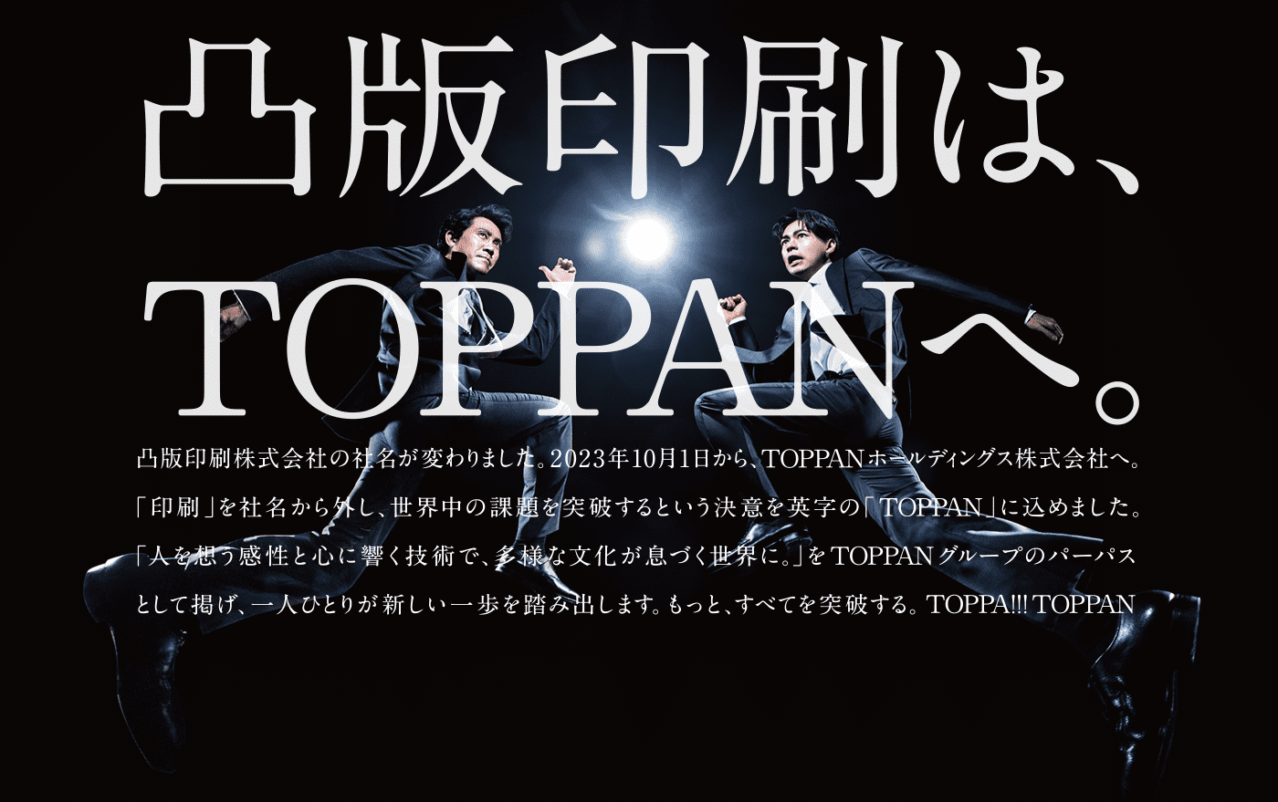 凸版印刷はTOPPANへ。凸版印刷株式会社の社名が変わりました。2023年10月1日から、TOPPANホールディングス株式会社へ。「印刷」を社名から外し、世界中の課題を突破するという決意を英字の「TOPPAN」に込めました。「人を想う感性と心に響く技術で、多様な文化が息づく世界に。」をTOPPANグループのパーパスとして掲げ、一人ひとりが新しい一歩を踏み出します。もっと全てを突破する。TOPPA!!TOPPAN