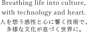 Breathing life into culture,
                  with technology and heart. 人を想う感性と心に響く技術で、
                  多様な文化が息づく世界に。
