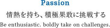 Passion 情熱を持ち、積極果敢に挑戦する Be enthusiastic. boldly take on challenges.