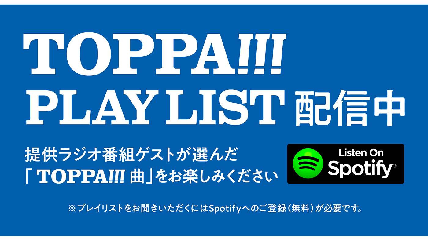 TOPPA!!!PLAY LIST配信中　提供ラジオ番組ゲストが選んだ「TOPPA!!!曲」をお楽しみください。※プレイリストをお聞きいただくにはSpotifyへのご登録（無料）が必要です。